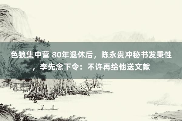 色狼集中营 80年退休后，陈永贵冲秘书发秉性，李先念下令：不许再给他送文献