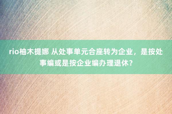 rio柚木提娜 从处事单元合座转为企业，是按处事编或是按企业编办理退休？