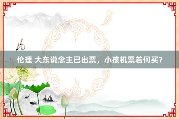 伦理 大东说念主已出票，小孩机票若何买？