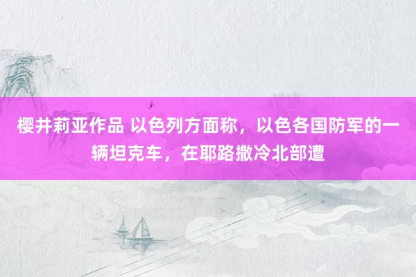 樱井莉亚作品 以色列方面称，以色各国防军的一辆坦克车，在耶路撒冷北部遭