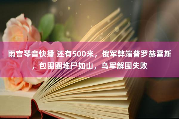 雨宫琴音快播 还有500米，俄军弊端普罗赫雷斯，包围圈堆尸如山，乌军解围失败