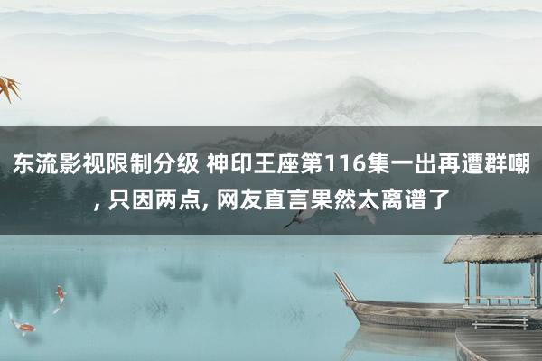 东流影视限制分级 神印王座第116集一出再遭群嘲, 只因两点, 网友直言果然太离谱了