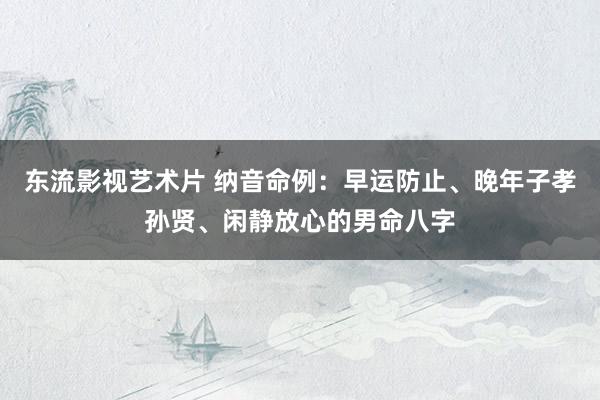 东流影视艺术片 纳音命例：早运防止、晚年子孝孙贤、闲静放心的男命八字