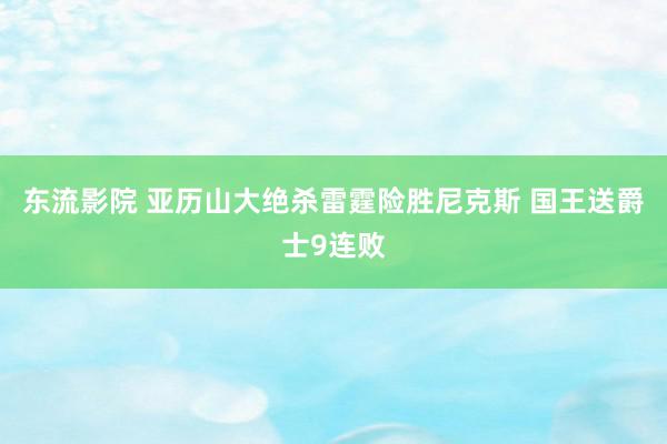 东流影院 亚历山大绝杀雷霆险胜尼克斯 国王送爵士9连败