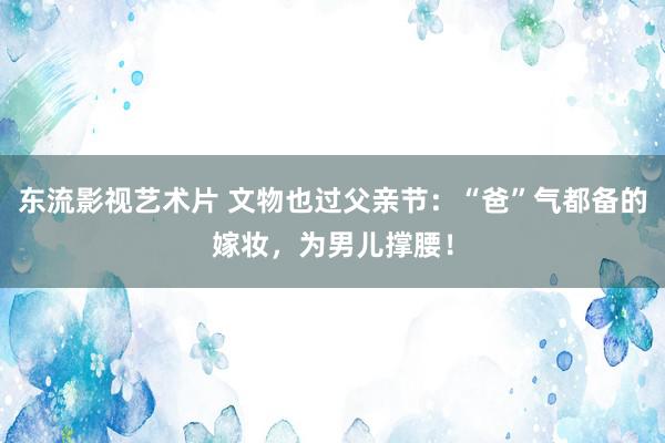 东流影视艺术片 文物也过父亲节：“爸”气都备的嫁妆，为男儿撑腰！