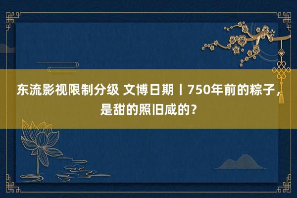 东流影视限制分级 文博日期丨750年前的粽子，是甜的照旧咸的？