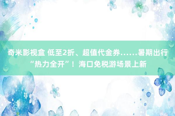 奇米影视盒 低至2折、超值代金券……暑期出行“热力全开”！海口免税游场景上新