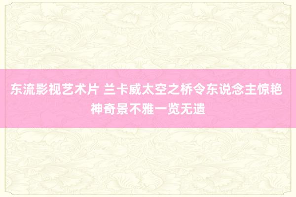 东流影视艺术片 兰卡威太空之桥令东说念主惊艳 神奇景不雅一览无遗