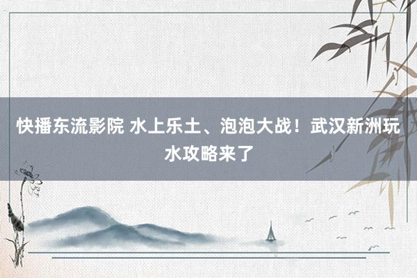 快播东流影院 水上乐土、泡泡大战！武汉新洲玩水攻略来了