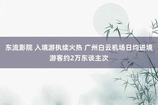 东流影院 入境游执续火热 广州白云机场日均进境游客约2万东谈主次