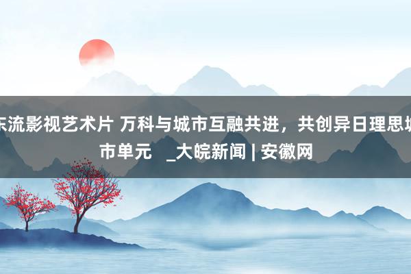 东流影视艺术片 万科与城市互融共进，共创异日理思城市单元   _大皖新闻 | 安徽网