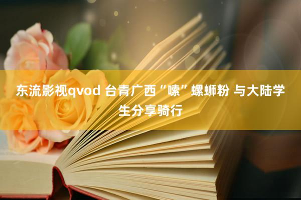 东流影视qvod 台青广西“嗦”螺蛳粉 与大陆学生分享骑行