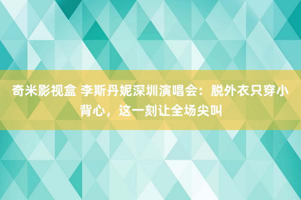 奇米影视盒 李斯丹妮深圳演唱会：脱外衣只穿小背心，这一刻让全场尖叫