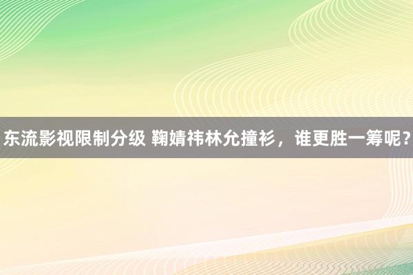 东流影视限制分级 鞠婧祎林允撞衫，谁更胜一筹呢？