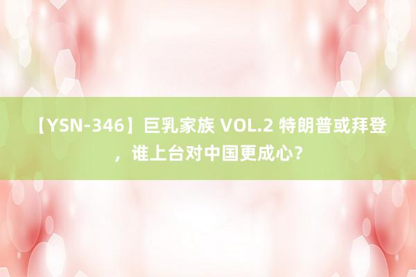 【YSN-346】巨乳家族 VOL.2 特朗普或拜登，谁上台对中国更成心？