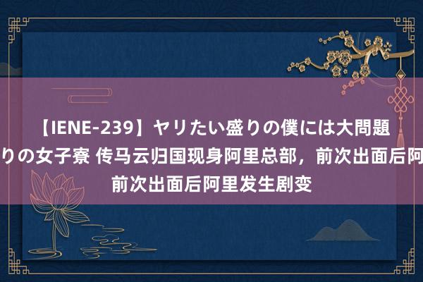 【IENE-239】ヤリたい盛りの僕には大問題！裸族ばかりの女子寮 传马云归国现身阿里总部，前次出面后阿里发生剧变