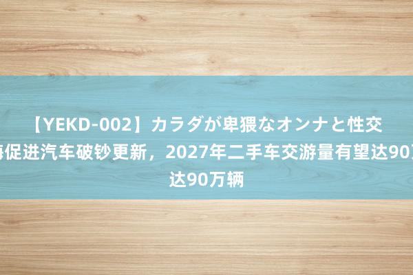 【YEKD-002】カラダが卑猥なオンナと性交 上海促进汽车破钞更新，2027年二手车交游量有望达90万辆