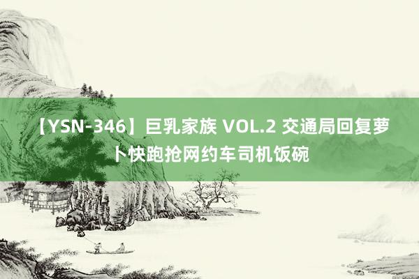 【YSN-346】巨乳家族 VOL.2 交通局回复萝卜快跑抢网约车司机饭碗