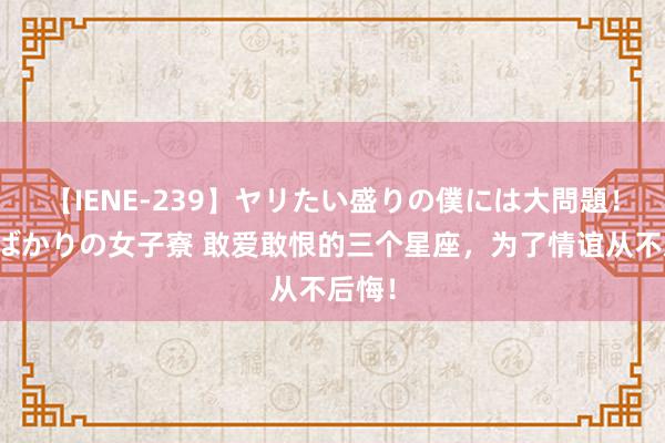 【IENE-239】ヤリたい盛りの僕には大問題！裸族ばかりの女子寮 敢爱敢恨的三个星座，为了情谊从不后悔！