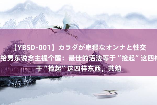 【YBSD-001】カラダが卑猥なオンナと性交 ザ★ベスト 给男东说念主提个醒：最佳的活法等于“捡起”这四样东西，共勉