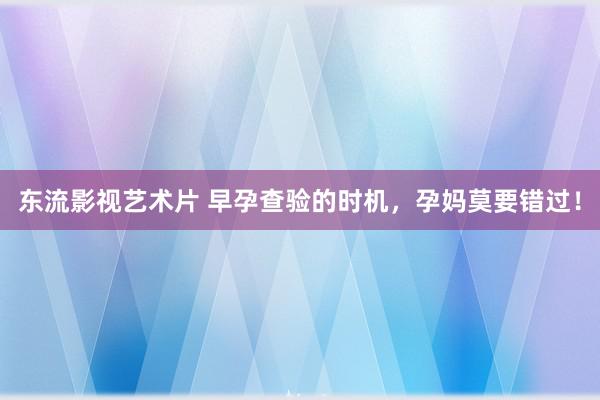 东流影视艺术片 早孕查验的时机，孕妈莫要错过！