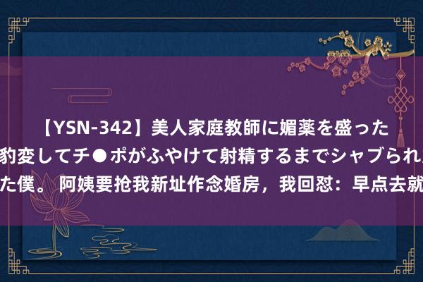 【YSN-342】美人家庭教師に媚薬を盛ったら、ドすけべぇ先生に豹変してチ●ポがふやけて射精するまでシャブられた僕。 阿姨要抢我新址作念婚房，我回怼：早点去就寝，说不定梦里我能容许