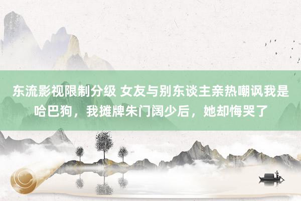 东流影视限制分级 女友与别东谈主亲热嘲讽我是哈巴狗，我摊牌朱门阔少后，她却悔哭了