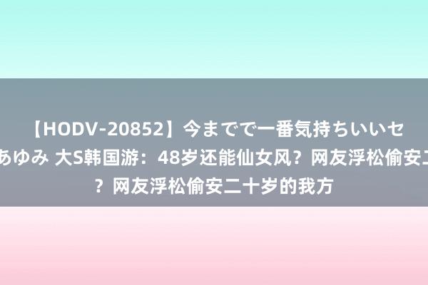 【HODV-20852】今までで一番気持ちいいセックス 望月あゆみ 大S韩国游：48岁还能仙女风？网友浮松偷安二十岁的我方