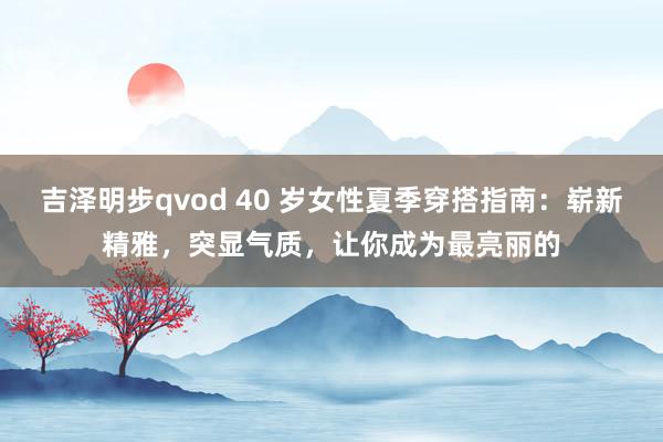 吉泽明步qvod 40 岁女性夏季穿搭指南：崭新精雅，突显气质，让你成为最亮丽的