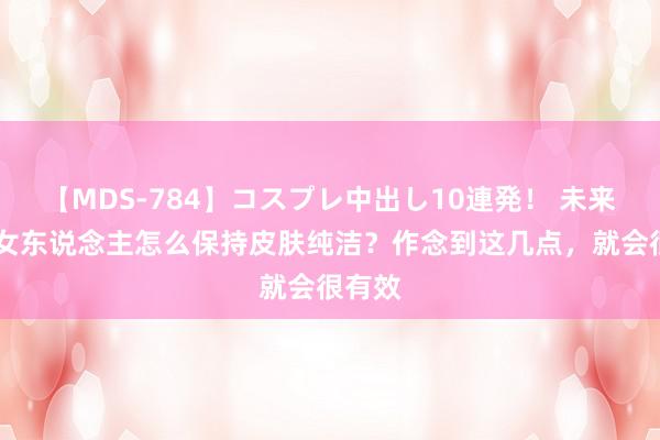 【MDS-784】コスプレ中出し10連発！ 未来 中年女东说念主怎么保持皮肤纯洁？作念到这几点，就会很有效