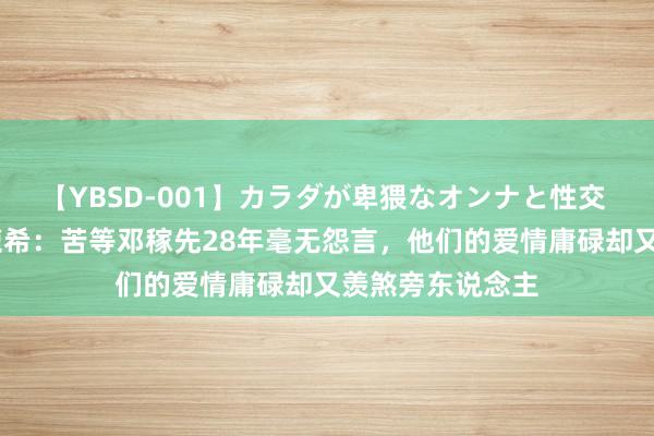 【YBSD-001】カラダが卑猥なオンナと性交 ザ★ベスト 许鹿希：苦等邓稼先28年毫无怨言，他们的爱情庸碌却又羡煞旁东说念主