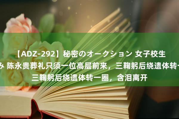 【ADZ-292】秘密のオークション 女子校生売ります なつみ 陈永贵葬礼只须一位高层前来，三鞠躬后绕遗体转一圈，含泪离开