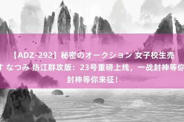 【ADZ-292】秘密のオークション 女子校生売ります なつみ 热江群攻版：23号重磅上线，一战封神等你来征！