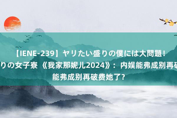 【IENE-239】ヤリたい盛りの僕には大問題！裸族ばかりの女子寮 《我家那妮儿2024》：内娱能弗成别再破费她了？