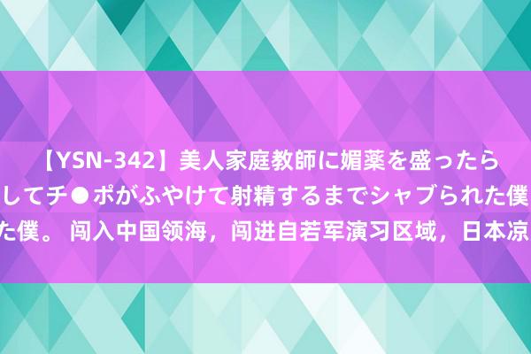 【YSN-342】美人家庭教師に媚薬を盛ったら、ドすけべぇ先生に豹変してチ●ポがふやけて射精するまでシャブられた僕。 闯入中国领海，闯进自若军演习区域，日本凉月号搁置舰什么来头！