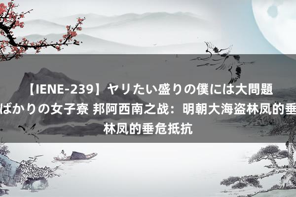 【IENE-239】ヤリたい盛りの僕には大問題！裸族ばかりの女子寮 邦阿西南之战：明朝大海盗林凤的垂危抵抗