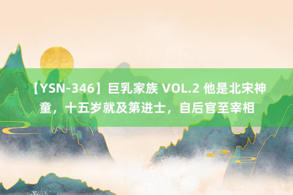 【YSN-346】巨乳家族 VOL.2 他是北宋神童，十五岁就及第进士，自后官至宰相