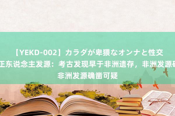 【YEKD-002】カラダが卑猥なオンナと性交 中国立正东说念主发源：考古发现早于非洲遗存，非洲发源确凿可疑