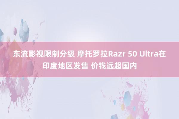 东流影视限制分级 摩托罗拉Razr 50 Ultra在印度地区发售 价钱远超国内