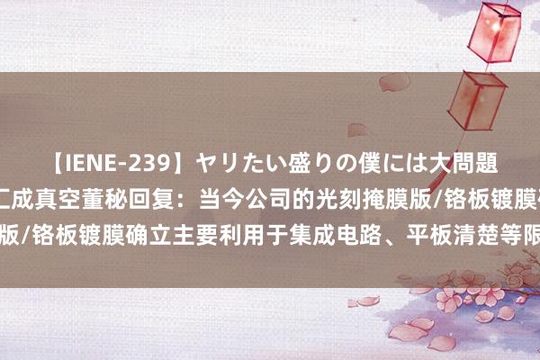 【IENE-239】ヤリたい盛りの僕には大問題！裸族ばかりの女子寮 汇成真空董秘回复：当今公司的光刻掩膜版/铬板镀膜确立主要利用于集成电路、平板清楚等限制，感谢发问