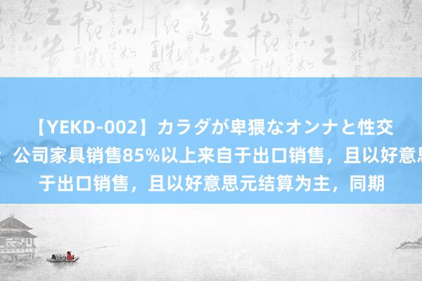 【YEKD-002】カラダが卑猥なオンナと性交 莱宝高科董秘回复：公司家具销售85%以上来自于出口销售，且以好意思元结算为主，同期