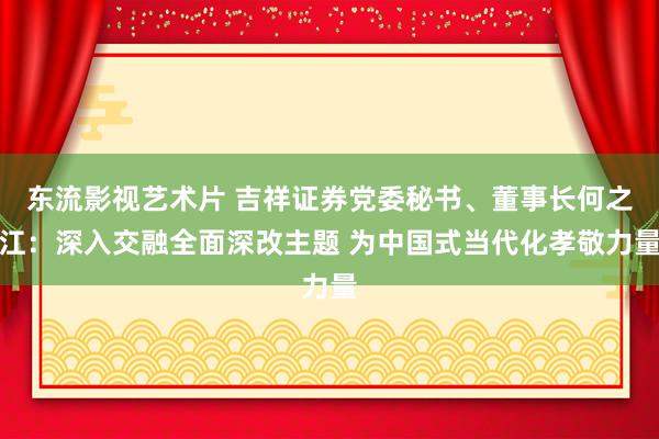 东流影视艺术片 吉祥证券党委秘书、董事长何之江：深入交融全面深改主题 为中国式当代化孝敬力量