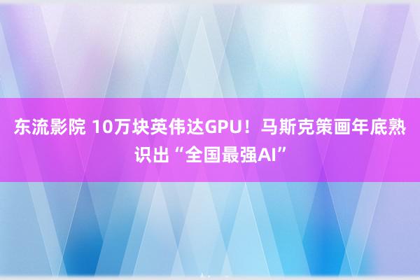 东流影院 10万块英伟达GPU！马斯克策画年底熟识出“全国最强AI”