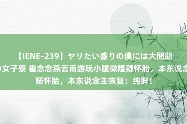 【IENE-239】ヤリたい盛りの僕には大問題！裸族ばかりの女子寮 霍念念燕云南游玩小腹微隆疑怀胎，本东说念主恢复：纯胖！