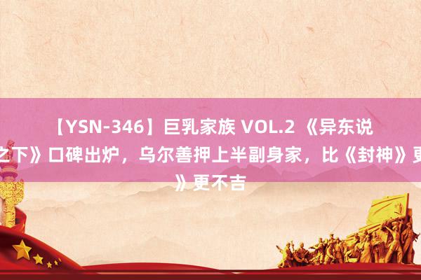 【YSN-346】巨乳家族 VOL.2 《异东说念主之下》口碑出炉，乌尔善押上半副身家，比《封神》更不吉