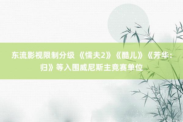 东流影视限制分级 《懦夫2》《酷儿》《芳华：归》等入围威尼斯主竞赛单位