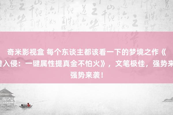 奇米影视盒 每个东谈主都该看一下的梦境之作《凶兽入侵：一键属性提真金不怕火》，文笔极佳，强势来袭！