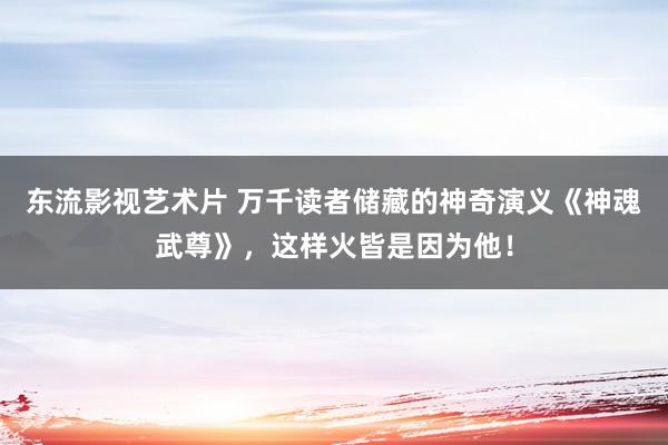 东流影视艺术片 万千读者储藏的神奇演义《神魂武尊》，这样火皆是因为他！