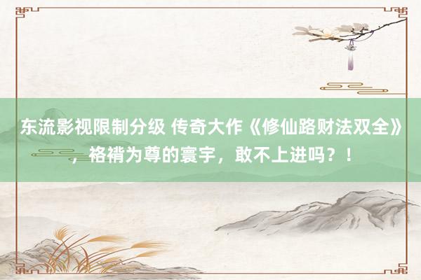 东流影视限制分级 传奇大作《修仙路财法双全》，袼褙为尊的寰宇，敢不上进吗？！