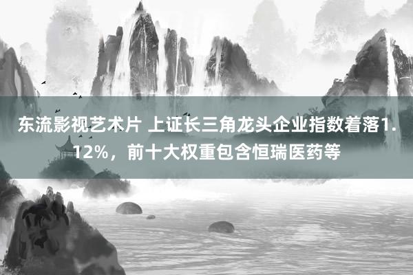 东流影视艺术片 上证长三角龙头企业指数着落1.12%，前十大权重包含恒瑞医药等